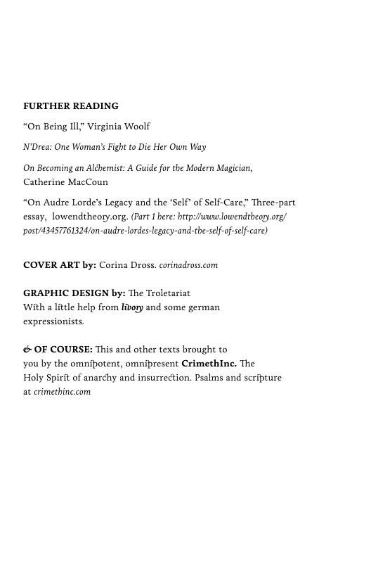 FURTHER READING “On Being IIl;” Virginia Woolf N’Drea: One Woman’’s Figh to Die Her Own Way  On Becoming an Alébemist: A Guide for the Modern Magician, Catherine MacCoun  “On Audre Lorde’s Legacy and the ‘Self® of Self-Care;” Three-part essay, lowendtheory.org. (Part 1 bere: brtp://uwn lowendtheop.org/ post/43457761324/on-audre-lordes-legacy-and-the-self-of-slf-care)  (COVER ART by: Corina Dross. corinadross.com  GRAPHIC DESIGN by: The Troletariat With a little help from livory and some german expressionists.  & OF COURSE: This and other texts brought to you by the omnibotent, omnipresent CrimethIne. The  Holy Spirit of anarchy and insurrection. Psalms and scribture at crimethine.com 